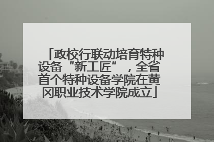 政校行联动培育特种设备“新工匠”，全省首个特种设备学院在黄冈职业技术学院成立