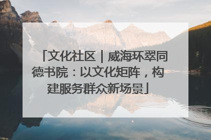文化社区｜威海环翠同德书院：以文化矩阵，构建服务群众新场景