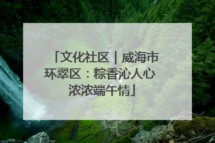 文化社区｜威海市环翠区：粽香沁人心 浓浓端午情