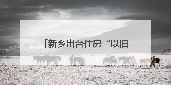 新乡出台住房“以旧换新”工作方案 旧房可抵新房70%房款