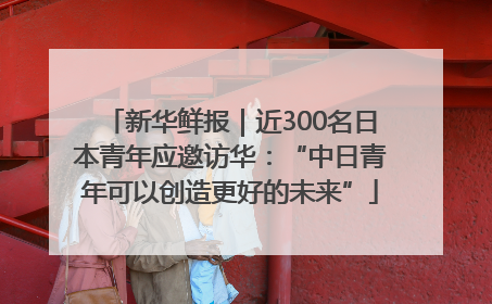 新华鲜报｜近300名日本青年应邀访华：“中日青年可以创造更好的未来”
