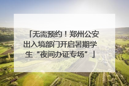 无需预约！郑州公安出入境部门开启暑期学生“夜间办证专场”