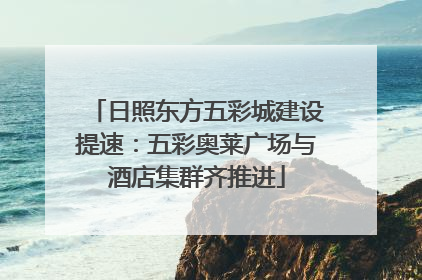 日照东方五彩城建设提速：五彩奥莱广场与酒店集群齐推进