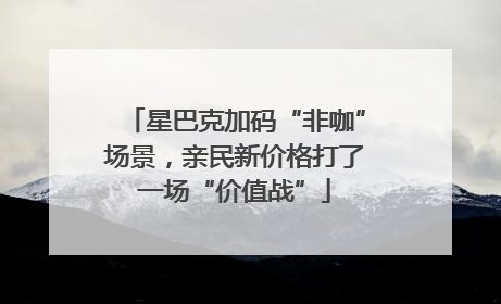 星巴克加码“非咖”场景，亲民新价格打了一场“价值战”