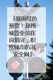 暴雨红色预警！郑州城管全员在岗值守，织密城市防汛安全网