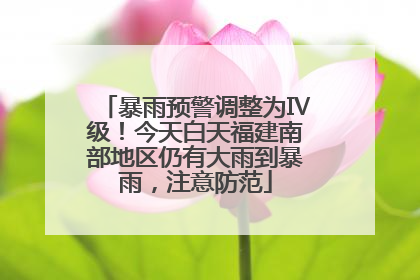 暴雨预警调整为Ⅳ级！今天白天福建南部地区仍有大雨到暴雨，注意防范