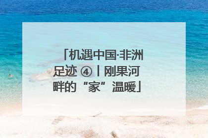 机遇中国·非洲足迹 ④丨刚果河畔的“家”温暖