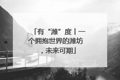 有“潍”度丨一个拥抱世界的潍坊，未来可期