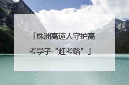 株洲高速人守护高考学子“赶考路”
