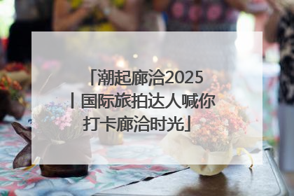 潮起廊洽2025丨国际旅拍达人喊你打卡廊洽时光