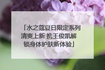 水之蔻夏日限定系列清爽上新 携王俊凯解锁身体护肤新体验