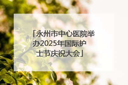 永州市中心医院举办2025年国际护士节庆祝大会