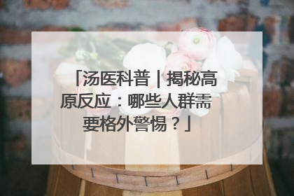 汤医科普｜揭秘高原反应：哪些人群需要格外警惕？