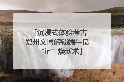 沉浸式体验考古 郑州文博解锁端午最“in”焕新术
