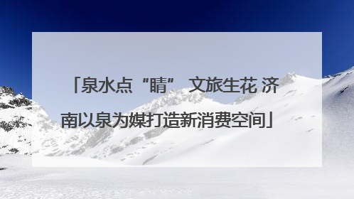 泉水点“睛” 文旅生花 济南以泉为媒打造新消费空间