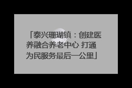泰兴珊瑚镇：创建医养融合养老中心 打通为民服务最后一公里
