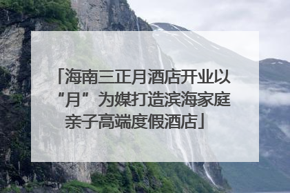 海南三正月酒店开业以“月”为媒打造滨海家庭亲子高端度假酒店
