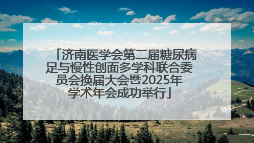 济南医学会第二届糖尿病足与慢性创面多学科联合委员会换届大会暨2025年学术年会成功举行