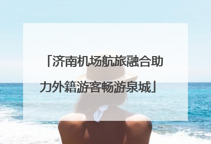 济南机场航旅融合助力外籍游客畅游泉城