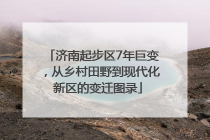 济南起步区7年巨变，从乡村田野到现代化新区的变迁图录