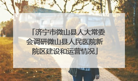 济宁市微山县人大常委会调研微山县人民医院新院区建设和运营情况