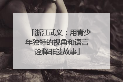 浙江武义：用青少年独特的视角和语言诠释非遗故事