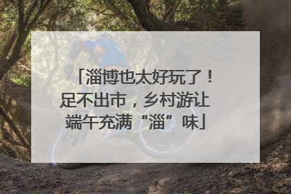 淄博也太好玩了！足不出市，乡村游让端午充满“淄”味