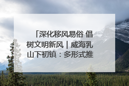 深化移风易俗 倡树文明新风｜威海乳山下初镇：多形式推进移风易俗 共筑文明和谐新风尚