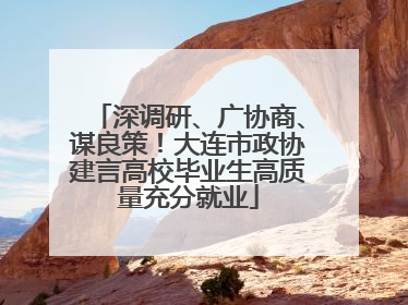 深调研、广协商、谋良策！大连市政协建言高校毕业生高质量充分就业