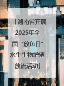 湖南省开展2025年全国“放鱼日”水生生物增殖放流活动