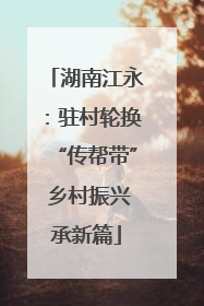 湖南江永：驻村轮换“传帮带” 乡村振兴承新篇