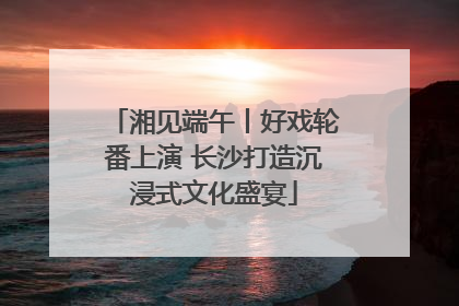 湘见端午丨好戏轮番上演 长沙打造沉浸式文化盛宴