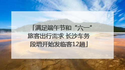 满足端午节和“六一”旅客出行需求 长沙车务段增开始发临客12趟