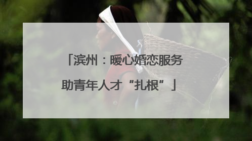 滨州：暖心婚恋服务助青年人才“扎根”