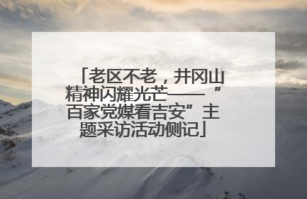 老区不老，井冈山精神闪耀光芒——“百家党媒看吉安”主题采访活动侧记