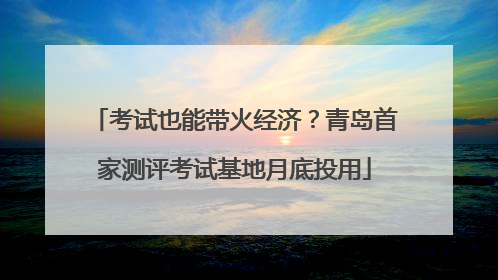 考试也能带火经济？青岛首家测评考试基地月底投用
