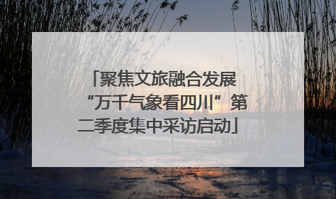 聚焦文旅融合发展 “万千气象看四川”第二季度集中采访启动