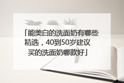 能美白的洗面奶有哪些精选，40到50岁建议买的洗面奶哪款好