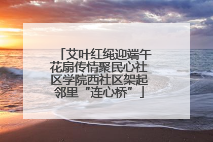 艾叶红绳迎端午花扇传情聚民心社区学院西社区架起邻里“连心桥”