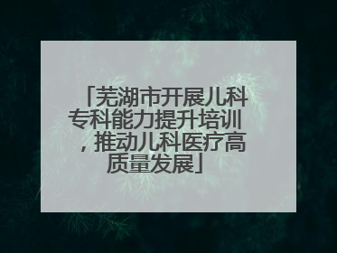 芜湖市开展儿科专科能力提升培训，推动儿科医疗高质量发展