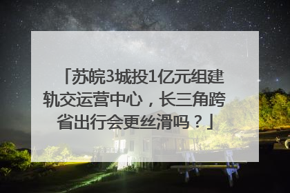 苏皖3城投1亿元组建轨交运营中心，长三角跨省出行会更丝滑吗？