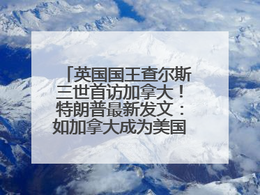 英国国王查尔斯三世首访加拿大！特朗普最新发文：如加拿大成为美国第51州可免费用“金穹”