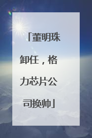 董明珠卸任，格力芯片公司换帅