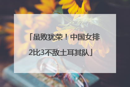 虽败犹荣！中国女排2比3不敌土耳其队