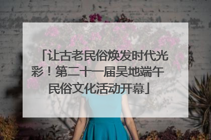 让古老民俗焕发时代光彩！第二十一届吴地端午民俗文化活动开幕
