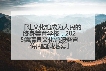让文化馆成为人民的终身美育学校，2025德清县文化馆服务宣传周圆满落幕
