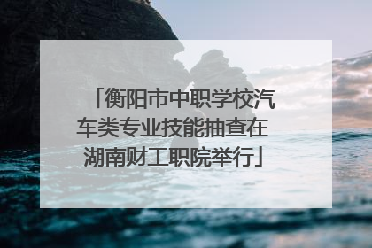 衡阳市中职学校汽车类专业技能抽查在湖南财工职院举行