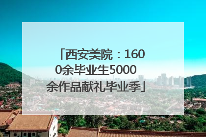 西安美院：1600余毕业生5000余作品献礼毕业季