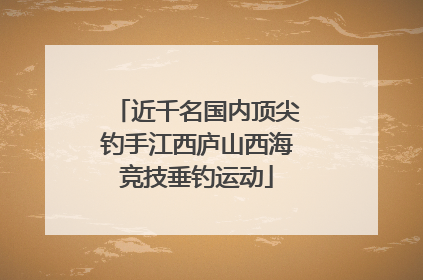 近千名国内顶尖钓手江西庐山西海竞技垂钓运动