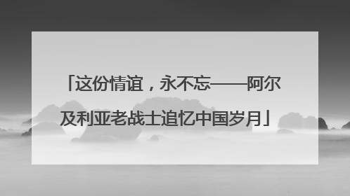 这份情谊，永不忘——阿尔及利亚老战士追忆中国岁月